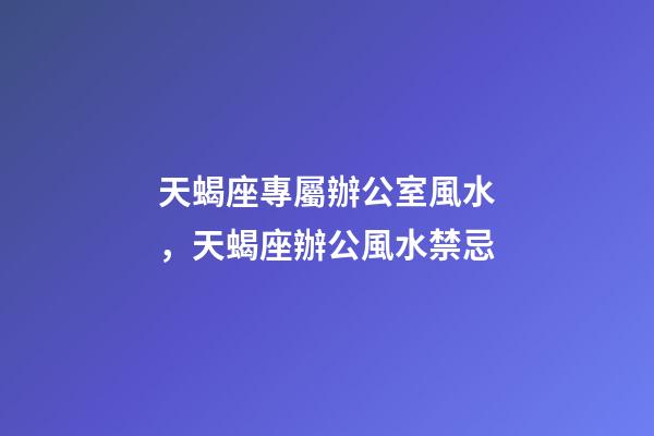 天蝎座專屬辦公室風水，天蝎座辦公風水禁忌